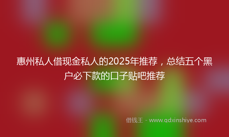 惠州私人借现金私人的2025年推荐，总结五个黑户必下款的口子贴吧推荐