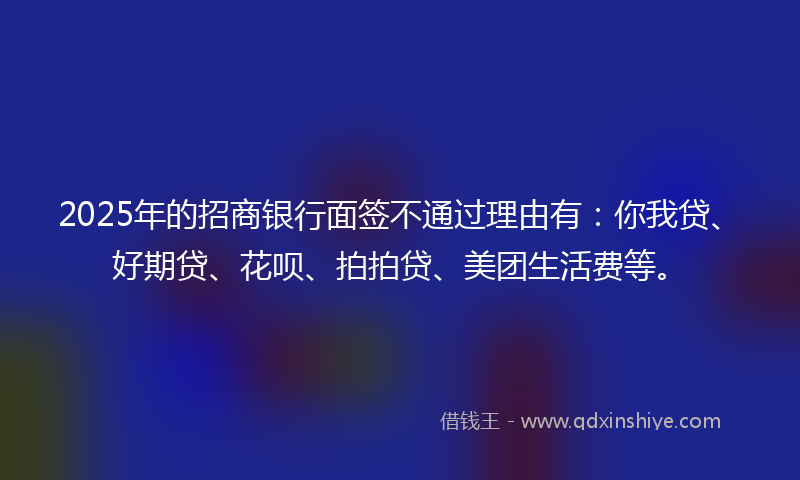 2025年的招商银行面签不通过理由有：你我贷、好期贷、花呗、拍拍贷、美团生活费等。
