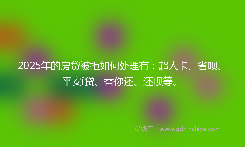 2025年的房贷被拒如何处理有：超人卡、省呗、平安i贷、替你还、还呗等。