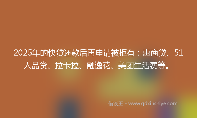 2025年的快贷还款后再申请被拒有：惠商贷、51人品贷、拉卡拉、融逸花、美团生活费等。