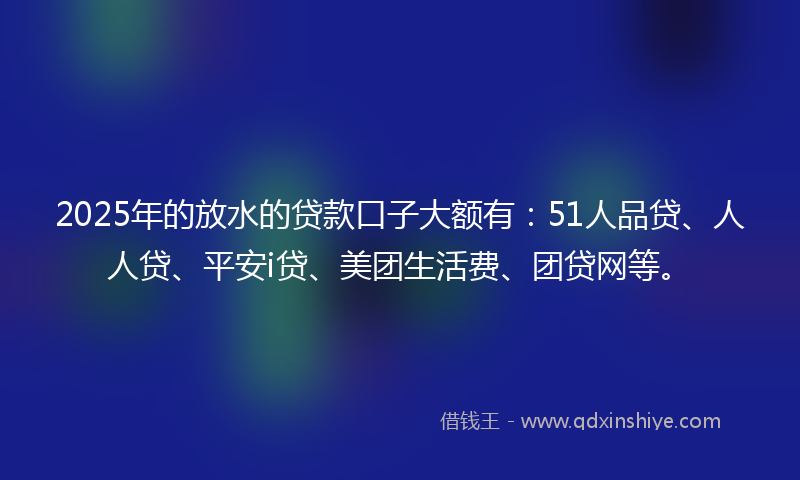 2025年的放水的贷款口子大额有：51人品贷、人人贷、平安i贷、美团生活费、团贷网等。