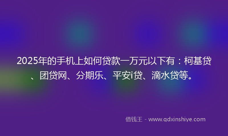 2025年的手机上如何贷款一万元以下有：柯基贷、团贷网、分期乐、平安i贷、滴水贷等。