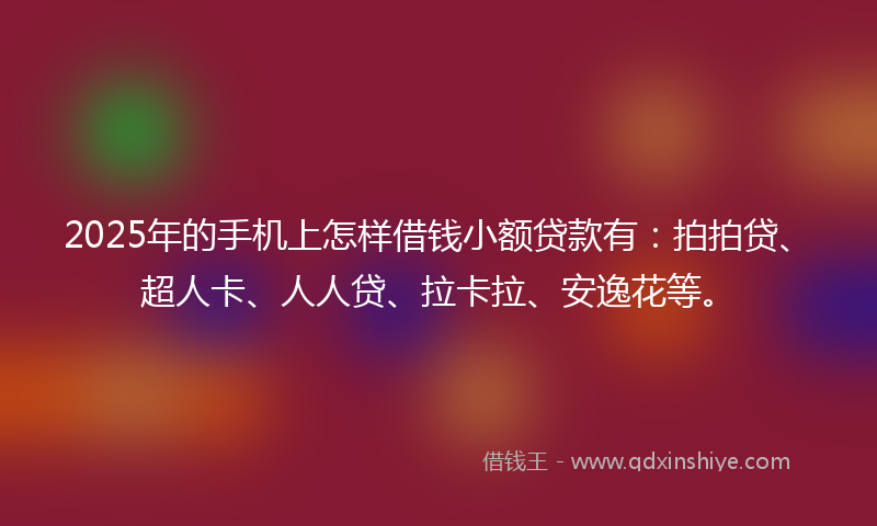 2025年的手机上怎样借钱小额贷款有：拍拍贷、超人卡、人人贷、拉卡拉、安逸花等。