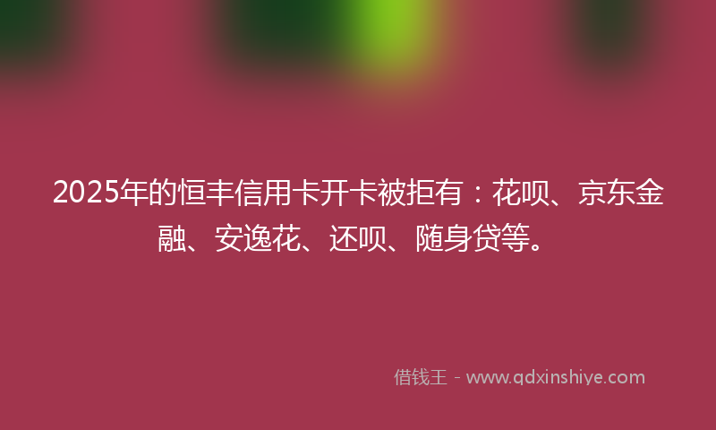 2025年的恒丰信用卡开卡被拒有：花呗、京东金融、安逸花、还呗、随身贷等。