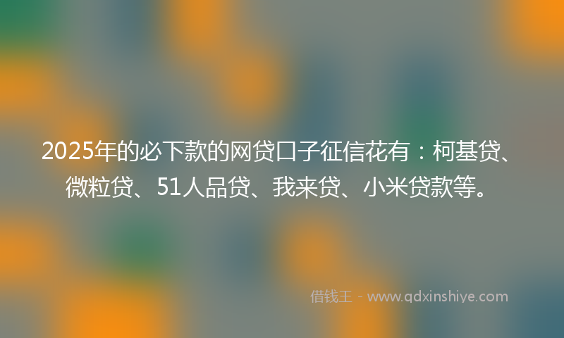 2025年的必下款的网贷口子征信花有：柯基贷、微粒贷、51人品贷、我来贷、小米贷款等。