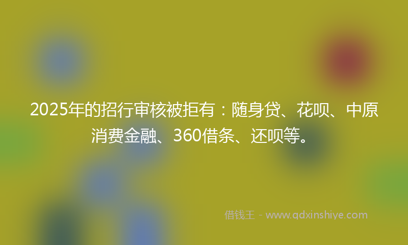 2025年的招行审核被拒有：随身贷、花呗、中原消费金融、360借条、还呗等。