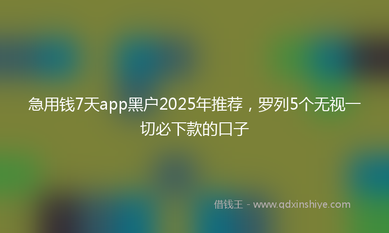 急用钱7天app黑户2025年推荐，罗列5个无视一切必下款的口子