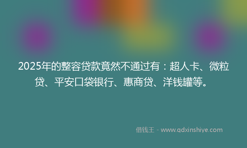 2025年的整容贷款竟然不通过有：超人卡、微粒贷、平安口袋银行、惠商贷、洋钱罐等。