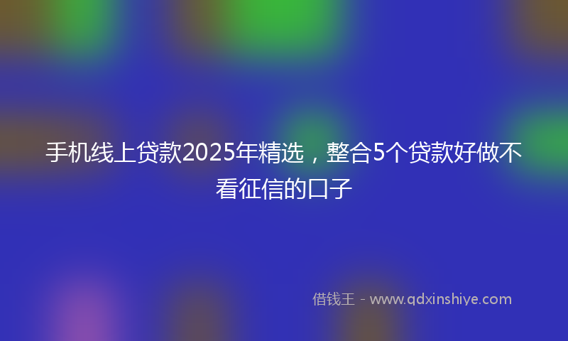 手机线上贷款2025年精选，整合5个贷款好做不看征信的口子