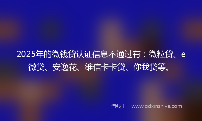 2025年的微钱贷认证信息不通过有：微粒贷、e微贷、安逸花、维信卡卡贷、你我贷等。