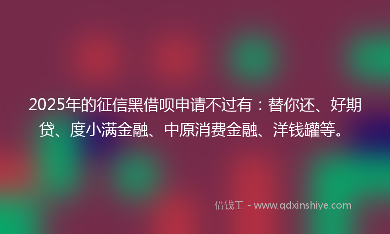 2025年的征信黑借呗申请不过有：替你还、好期贷、度小满金融、中原消费金融、洋钱罐等。
