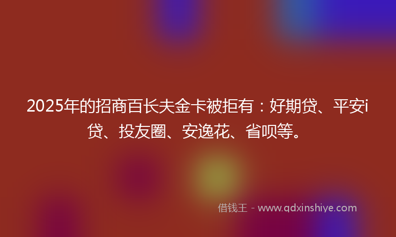 2025年的招商百长夫金卡被拒有：好期贷、平安i贷、投友圈、安逸花、省呗等。