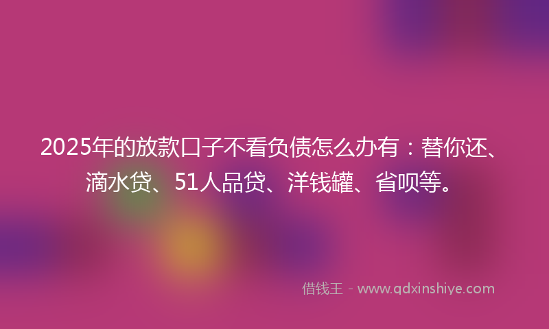 2025年的放款口子不看负债怎么办有：替你还、滴水贷、51人品贷、洋钱罐、省呗等。