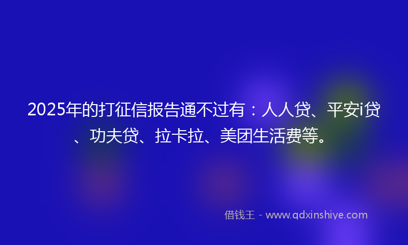 2025年的打征信报告通不过有：人人贷、平安i贷、功夫贷、拉卡拉、美团生活费等。