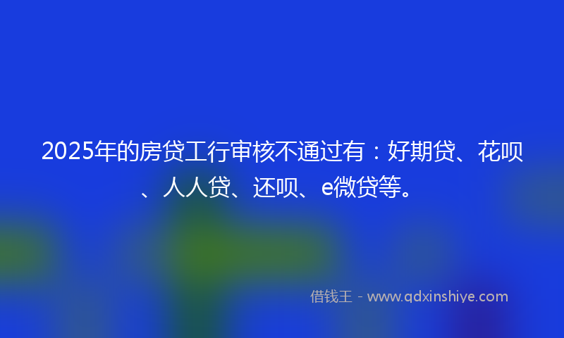 2025年的房贷工行审核不通过有：好期贷、花呗、人人贷、还呗、e微贷等。
