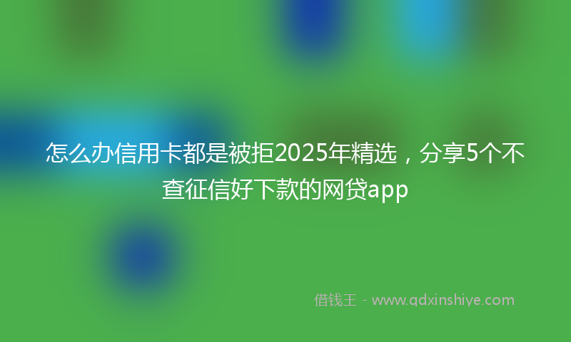 怎么办信用卡都是被拒2025年精选，分享5个不查征信好下款的网贷app