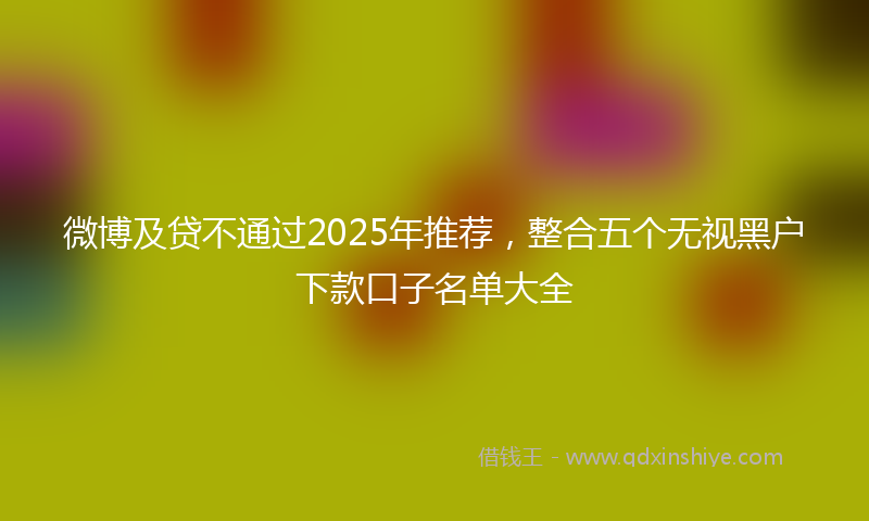 微博及贷不通过2025年推荐，整合五个无视黑户下款口子名单大全