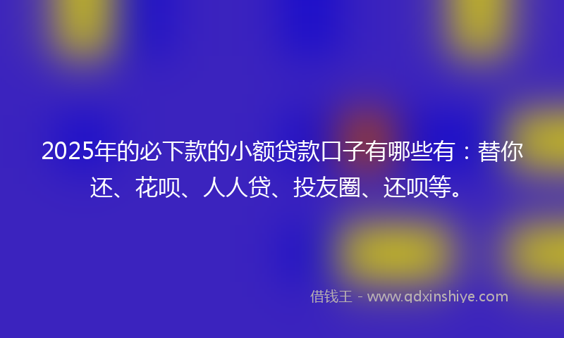 2025年的必下款的小额贷款口子有哪些有：替你还、花呗、人人贷、投友圈、还呗等。