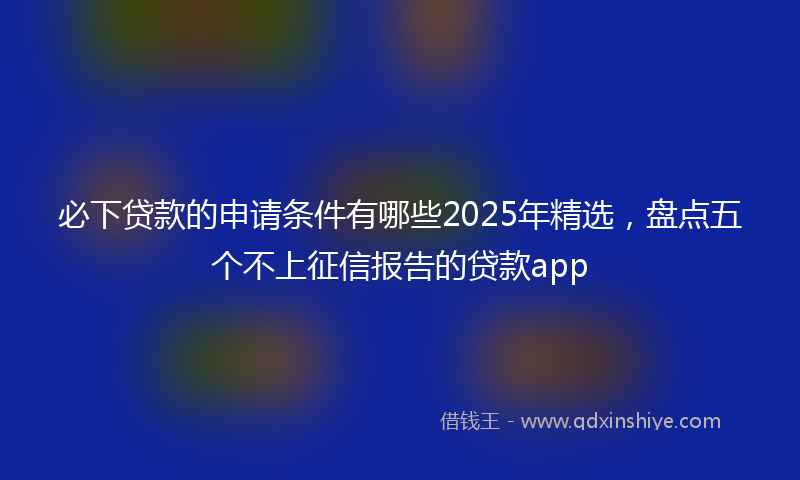 必下贷款的申请条件有哪些2025年精选，盘点五个不上征信报告的贷款app