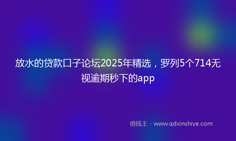 放水的贷款口子论坛2025年精选，罗列5个714无视逾期秒下的app