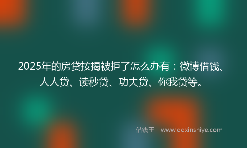2025年的房贷按揭被拒了怎么办有：微博借钱、人人贷、读秒贷、功夫贷、你我贷等。