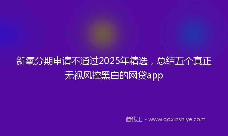 新氧分期申请不通过2025年精选，总结五个真正无视风控黑白的网贷app