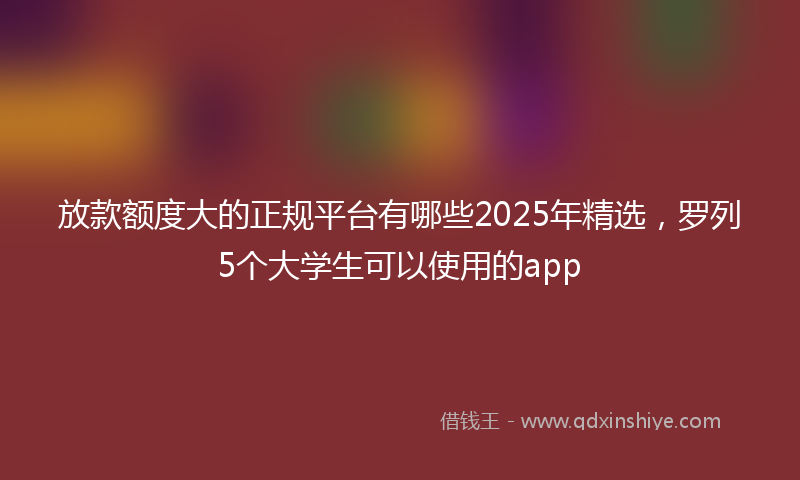 放款额度大的正规平台有哪些2025年精选，罗列5个大学生可以使用的app