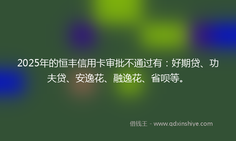 2025年的恒丰信用卡审批不通过有：好期贷、功夫贷、安逸花、融逸花、省呗等。