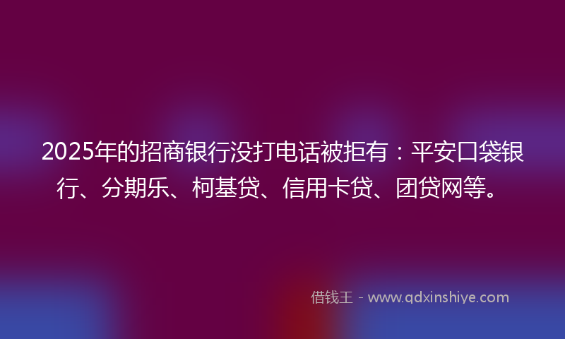 2025年的招商银行没打电话被拒有：平安口袋银行、分期乐、柯基贷、信用卡贷、团贷网等。