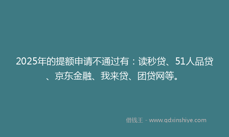 2025年的提额申请不通过有：读秒贷、51人品贷、京东金融、我来贷、团贷网等。