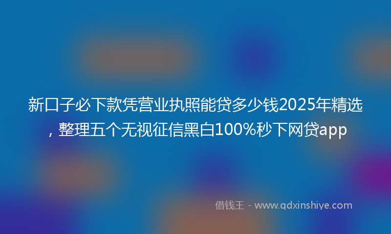 新口子必下款凭营业执照能贷多少钱2025年精选，整理五个无视征信黑白100%秒下网贷app