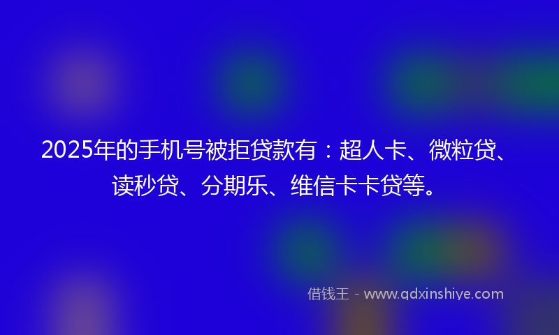 2025年的手机号被拒贷款有：超人卡、微粒贷、读秒贷、分期乐、维信卡卡贷等。