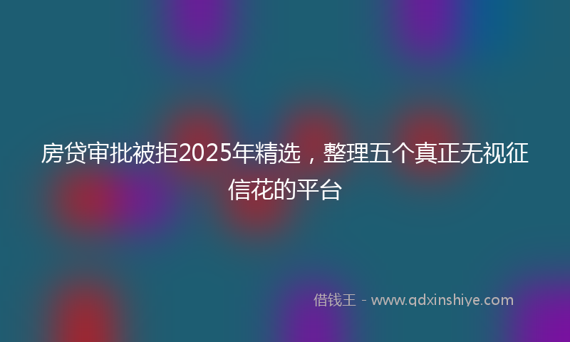 房贷审批被拒2025年精选，整理五个真正无视征信花的平台