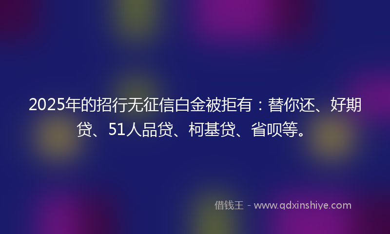 2025年的招行无征信白金被拒有：替你还、好期贷、51人品贷、柯基贷、省呗等。
