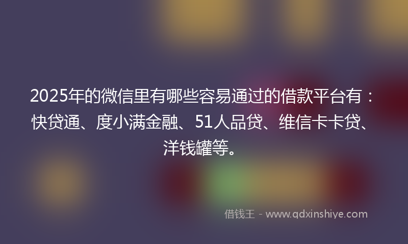 2025年的微信里有哪些容易通过的借款平台有：快贷通、度小满金融、51人品贷、维信卡卡贷、洋钱罐等。