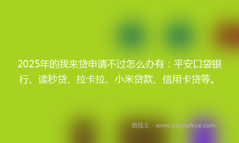 2025年的我来贷申请不过怎么办有：平安口袋银行、读秒贷、拉卡拉、小米贷款、信用卡贷等。