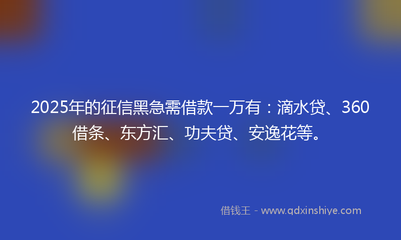 2025年的征信黑急需借款一万有：滴水贷、360借条、东方汇、功夫贷、安逸花等。