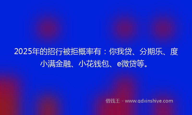 2025年的招行被拒概率有：你我贷、分期乐、度小满金融、小花钱包、e微贷等。