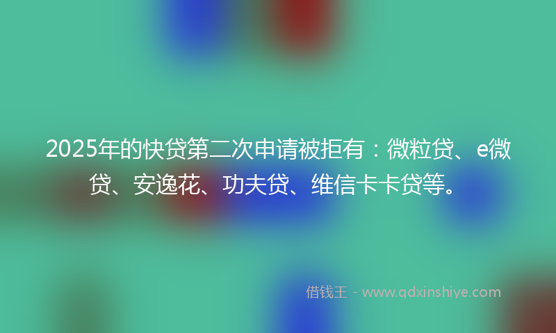 2025年的快贷第二次申请被拒有：微粒贷、e微贷、安逸花、功夫贷、维信卡卡贷等。