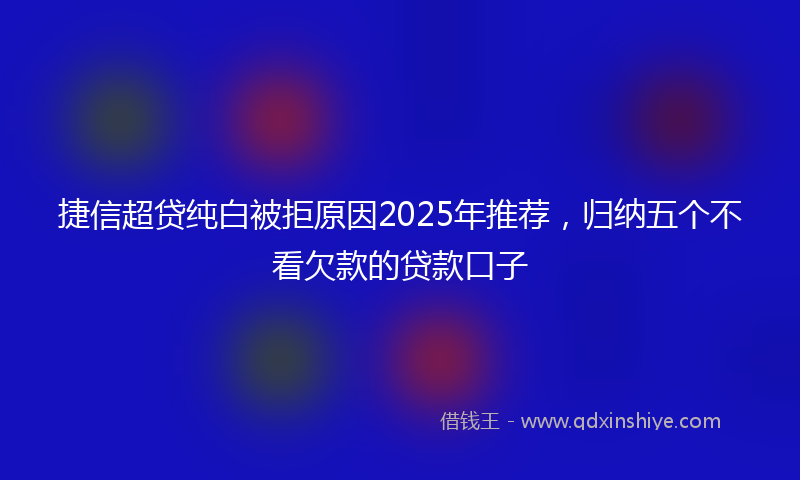 捷信超贷纯白被拒原因2025年推荐，归纳五个不看欠款的贷款口子