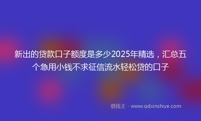 新出的贷款口子额度是多少2025年精选，汇总五个急用小钱不求征信流水轻松贷的口子