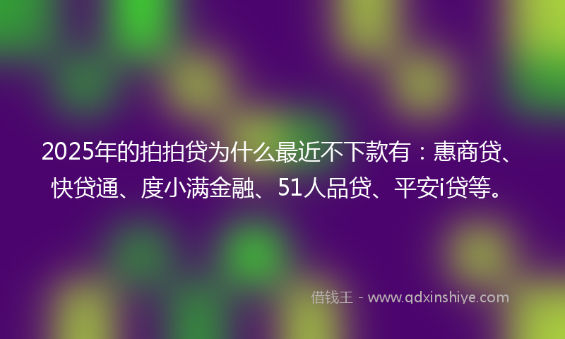 2025年的拍拍贷为什么最近不下款有：惠商贷、快贷通、度小满金融、51人品贷、平安i贷等。