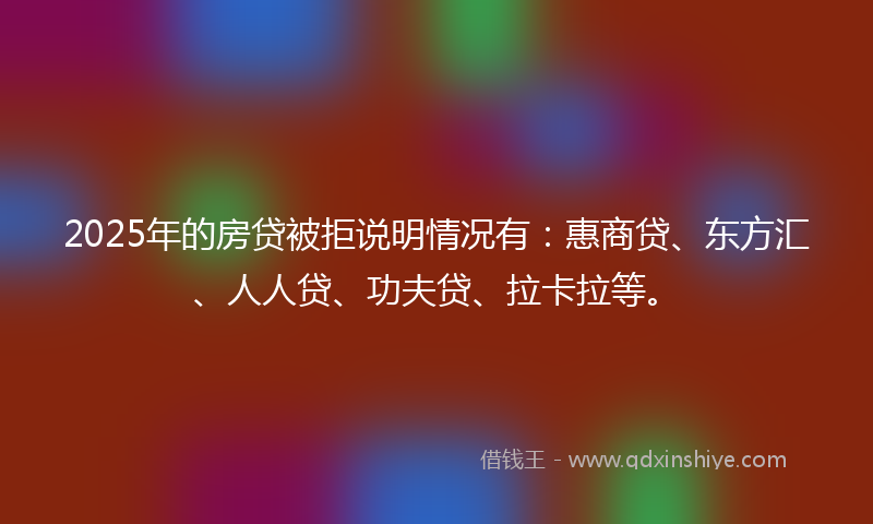 2025年的房贷被拒说明情况有：惠商贷、东方汇、人人贷、功夫贷、拉卡拉等。