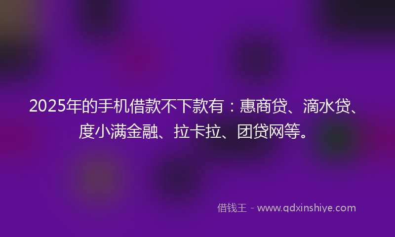 2025年的手机借款不下款有：惠商贷、滴水贷、度小满金融、拉卡拉、团贷网等。