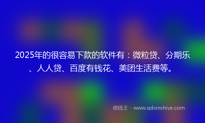2025年的很容易下款的软件有：微粒贷、分期乐、人人贷、百度有钱花、美团生活费等。
