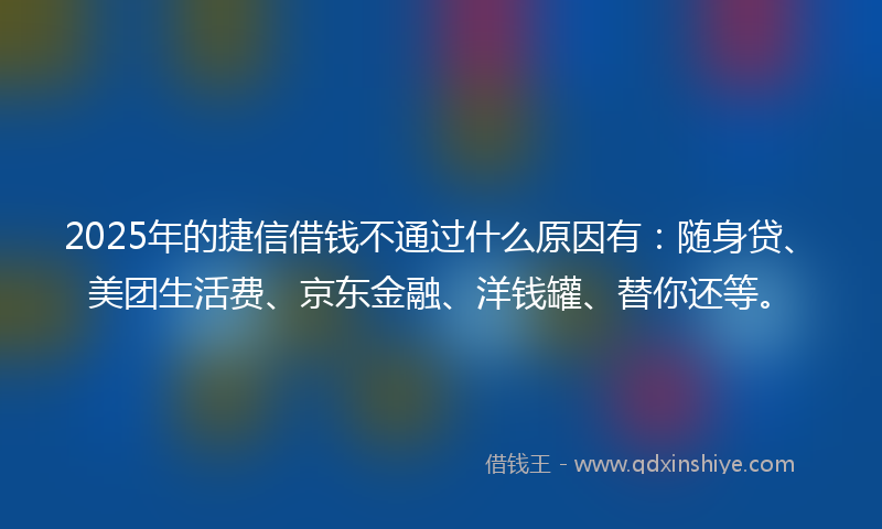2025年的捷信借钱不通过什么原因有：随身贷、美团生活费、京东金融、洋钱罐、替你还等。
