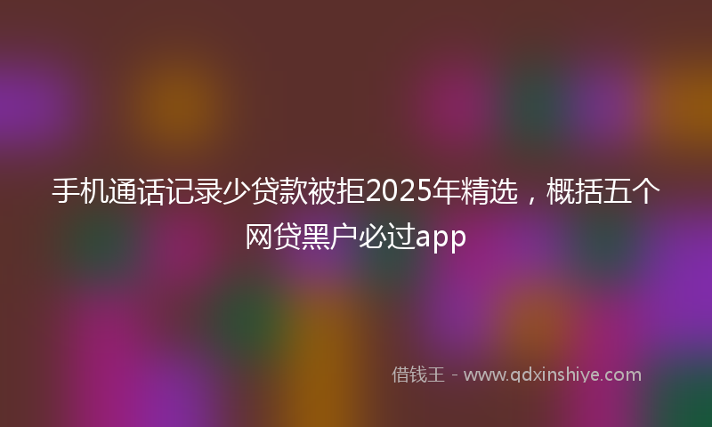 手机通话记录少贷款被拒2025年精选，概括五个网贷黑户必过app