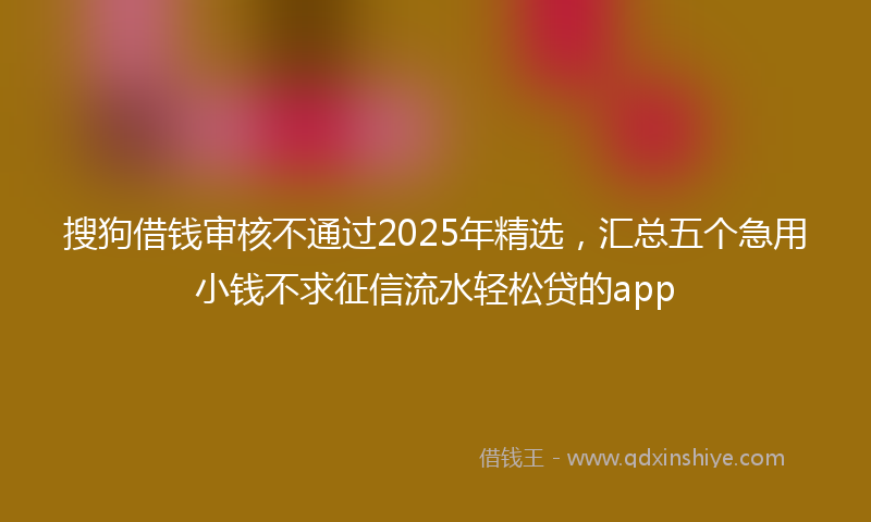 搜狗借钱审核不通过2025年精选，汇总五个急用小钱不求征信流水轻松贷的app