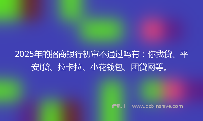 2025年的招商银行初审不通过吗有：你我贷、平安i贷、拉卡拉、小花钱包、团贷网等。