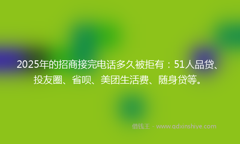 2025年的招商接完电话多久被拒有：51人品贷、投友圈、省呗、美团生活费、随身贷等。